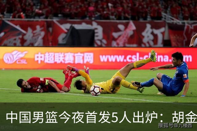 中国男篮今夜首发5人出炉：胡金秋+李弘权+王俊杰+赵继伟+廖三宁